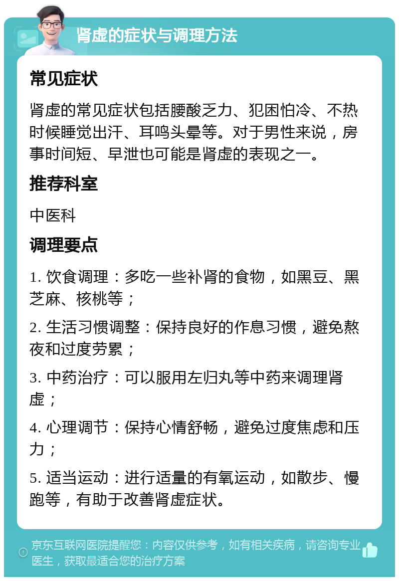 肾虚的症状与调理方法 常见症状 肾虚的常见症状包括腰酸乏力、犯困怕冷、不热时候睡觉出汗、耳鸣头晕等。对于男性来说，房事时间短、早泄也可能是肾虚的表现之一。 推荐科室 中医科 调理要点 1. 饮食调理：多吃一些补肾的食物，如黑豆、黑芝麻、核桃等； 2. 生活习惯调整：保持良好的作息习惯，避免熬夜和过度劳累； 3. 中药治疗：可以服用左归丸等中药来调理肾虚； 4. 心理调节：保持心情舒畅，避免过度焦虑和压力； 5. 适当运动：进行适量的有氧运动，如散步、慢跑等，有助于改善肾虚症状。