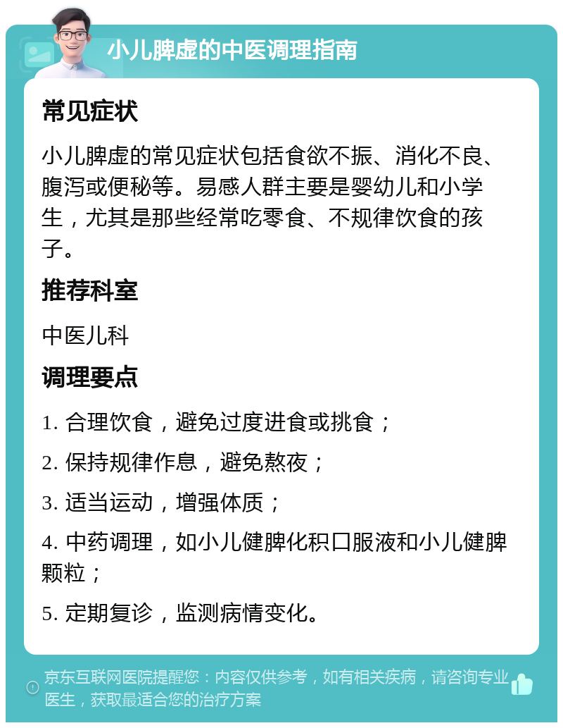 小儿脾虚的中医调理指南 常见症状 小儿脾虚的常见症状包括食欲不振、消化不良、腹泻或便秘等。易感人群主要是婴幼儿和小学生，尤其是那些经常吃零食、不规律饮食的孩子。 推荐科室 中医儿科 调理要点 1. 合理饮食，避免过度进食或挑食； 2. 保持规律作息，避免熬夜； 3. 适当运动，增强体质； 4. 中药调理，如小儿健脾化积口服液和小儿健脾颗粒； 5. 定期复诊，监测病情变化。