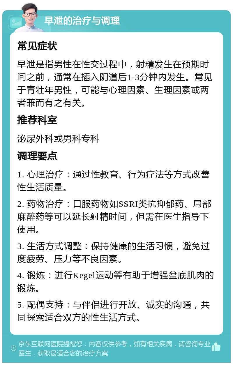 早泄的治疗与调理 常见症状 早泄是指男性在性交过程中，射精发生在预期时间之前，通常在插入阴道后1-3分钟内发生。常见于青壮年男性，可能与心理因素、生理因素或两者兼而有之有关。 推荐科室 泌尿外科或男科专科 调理要点 1. 心理治疗：通过性教育、行为疗法等方式改善性生活质量。 2. 药物治疗：口服药物如SSRI类抗抑郁药、局部麻醉药等可以延长射精时间，但需在医生指导下使用。 3. 生活方式调整：保持健康的生活习惯，避免过度疲劳、压力等不良因素。 4. 锻炼：进行Kegel运动等有助于增强盆底肌肉的锻炼。 5. 配偶支持：与伴侣进行开放、诚实的沟通，共同探索适合双方的性生活方式。