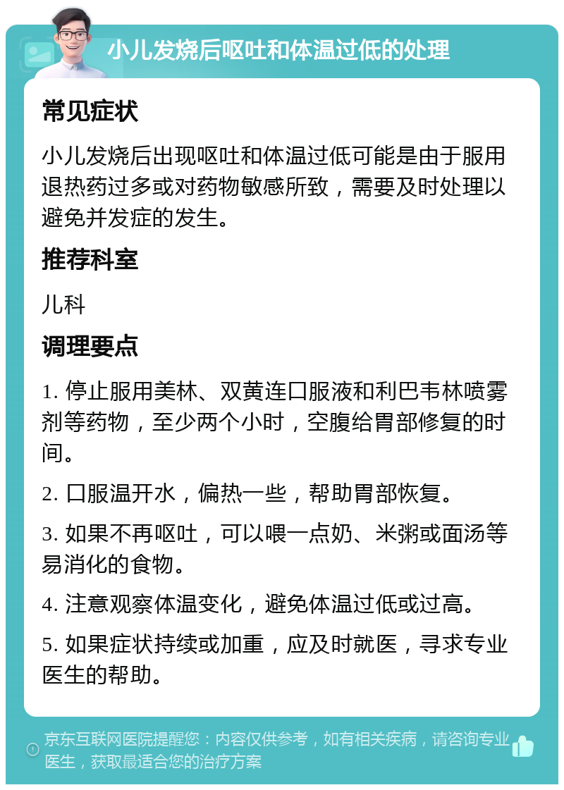 小儿发烧后呕吐和体温过低的处理 常见症状 小儿发烧后出现呕吐和体温过低可能是由于服用退热药过多或对药物敏感所致，需要及时处理以避免并发症的发生。 推荐科室 儿科 调理要点 1. 停止服用美林、双黄连口服液和利巴韦林喷雾剂等药物，至少两个小时，空腹给胃部修复的时间。 2. 口服温开水，偏热一些，帮助胃部恢复。 3. 如果不再呕吐，可以喂一点奶、米粥或面汤等易消化的食物。 4. 注意观察体温变化，避免体温过低或过高。 5. 如果症状持续或加重，应及时就医，寻求专业医生的帮助。