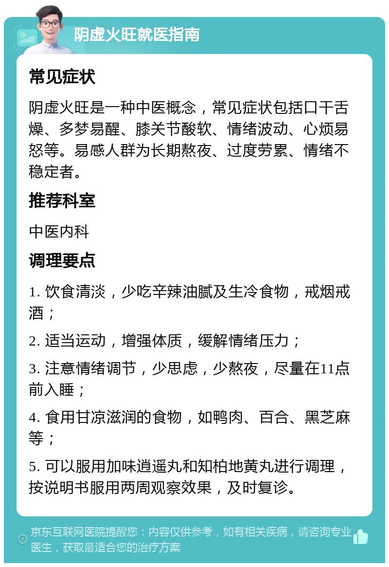 阴虚火旺就医指南 常见症状 阴虚火旺是一种中医概念，常见症状包括口干舌燥、多梦易醒、膝关节酸软、情绪波动、心烦易怒等。易感人群为长期熬夜、过度劳累、情绪不稳定者。 推荐科室 中医内科 调理要点 1. 饮食清淡，少吃辛辣油腻及生冷食物，戒烟戒酒； 2. 适当运动，增强体质，缓解情绪压力； 3. 注意情绪调节，少思虑，少熬夜，尽量在11点前入睡； 4. 食用甘凉滋润的食物，如鸭肉、百合、黑芝麻等； 5. 可以服用加味逍遥丸和知柏地黄丸进行调理，按说明书服用两周观察效果，及时复诊。