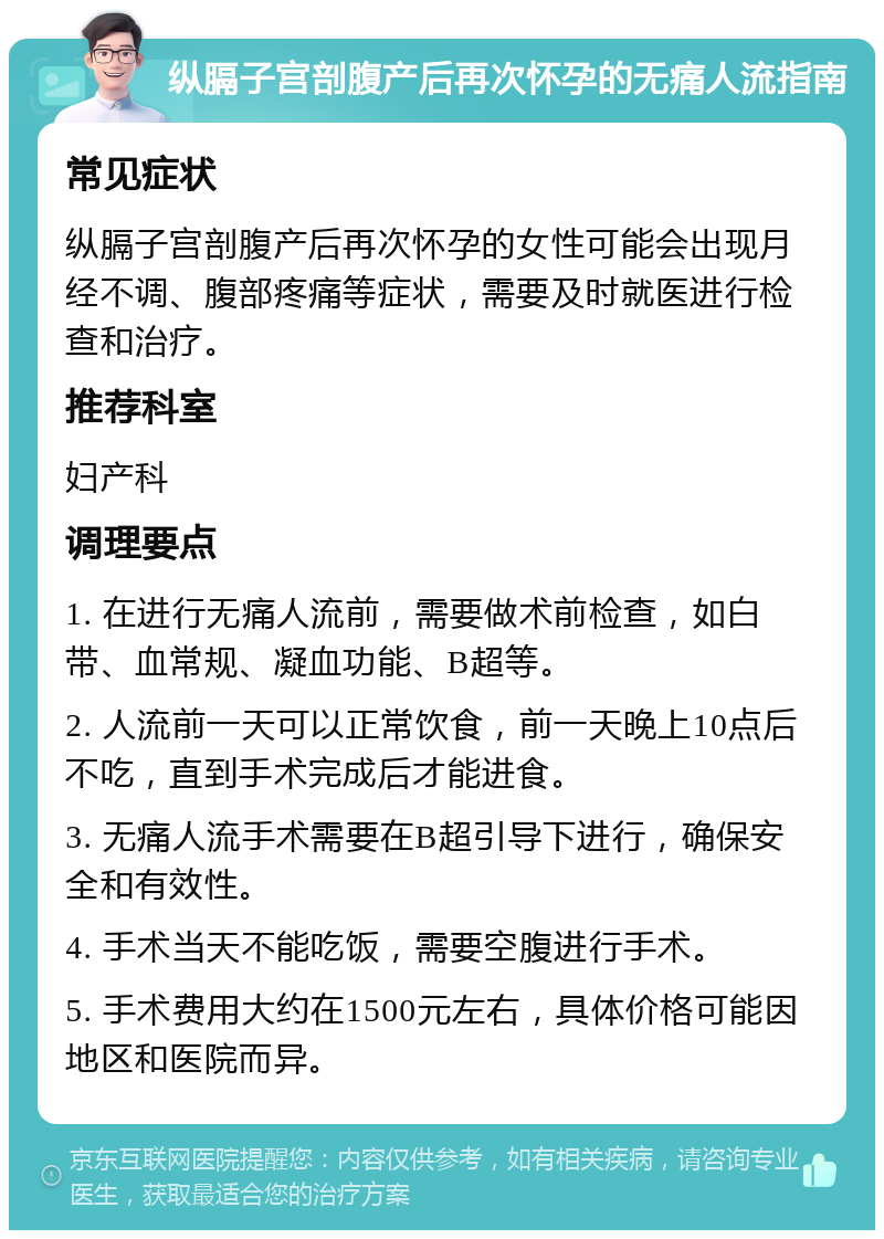 纵膈子宫剖腹产后再次怀孕的无痛人流指南 常见症状 纵膈子宫剖腹产后再次怀孕的女性可能会出现月经不调、腹部疼痛等症状，需要及时就医进行检查和治疗。 推荐科室 妇产科 调理要点 1. 在进行无痛人流前，需要做术前检查，如白带、血常规、凝血功能、B超等。 2. 人流前一天可以正常饮食，前一天晚上10点后不吃，直到手术完成后才能进食。 3. 无痛人流手术需要在B超引导下进行，确保安全和有效性。 4. 手术当天不能吃饭，需要空腹进行手术。 5. 手术费用大约在1500元左右，具体价格可能因地区和医院而异。