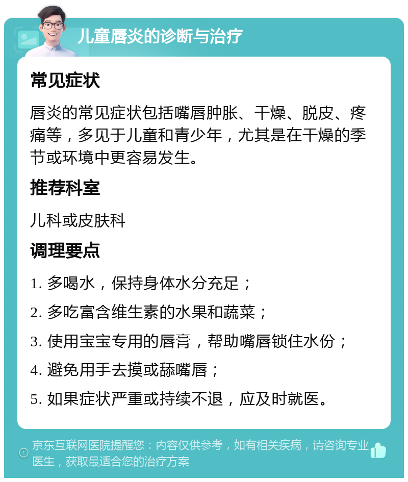 儿童唇炎的诊断与治疗 常见症状 唇炎的常见症状包括嘴唇肿胀、干燥、脱皮、疼痛等，多见于儿童和青少年，尤其是在干燥的季节或环境中更容易发生。 推荐科室 儿科或皮肤科 调理要点 1. 多喝水，保持身体水分充足； 2. 多吃富含维生素的水果和蔬菜； 3. 使用宝宝专用的唇膏，帮助嘴唇锁住水份； 4. 避免用手去摸或舔嘴唇； 5. 如果症状严重或持续不退，应及时就医。