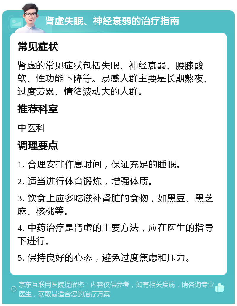 肾虚失眠、神经衰弱的治疗指南 常见症状 肾虚的常见症状包括失眠、神经衰弱、腰膝酸软、性功能下降等。易感人群主要是长期熬夜、过度劳累、情绪波动大的人群。 推荐科室 中医科 调理要点 1. 合理安排作息时间，保证充足的睡眠。 2. 适当进行体育锻炼，增强体质。 3. 饮食上应多吃滋补肾脏的食物，如黑豆、黑芝麻、核桃等。 4. 中药治疗是肾虚的主要方法，应在医生的指导下进行。 5. 保持良好的心态，避免过度焦虑和压力。