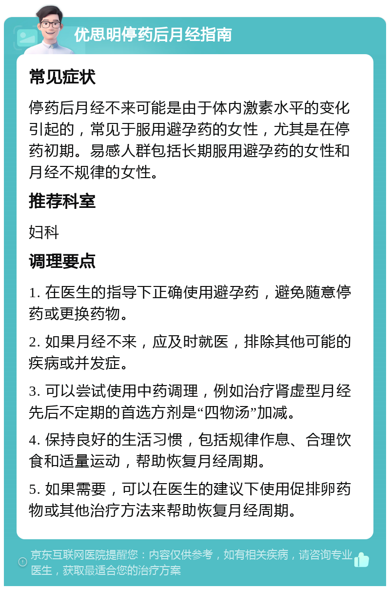 优思明停药后月经指南 常见症状 停药后月经不来可能是由于体内激素水平的变化引起的，常见于服用避孕药的女性，尤其是在停药初期。易感人群包括长期服用避孕药的女性和月经不规律的女性。 推荐科室 妇科 调理要点 1. 在医生的指导下正确使用避孕药，避免随意停药或更换药物。 2. 如果月经不来，应及时就医，排除其他可能的疾病或并发症。 3. 可以尝试使用中药调理，例如治疗肾虚型月经先后不定期的首选方剂是“四物汤”加减。 4. 保持良好的生活习惯，包括规律作息、合理饮食和适量运动，帮助恢复月经周期。 5. 如果需要，可以在医生的建议下使用促排卵药物或其他治疗方法来帮助恢复月经周期。