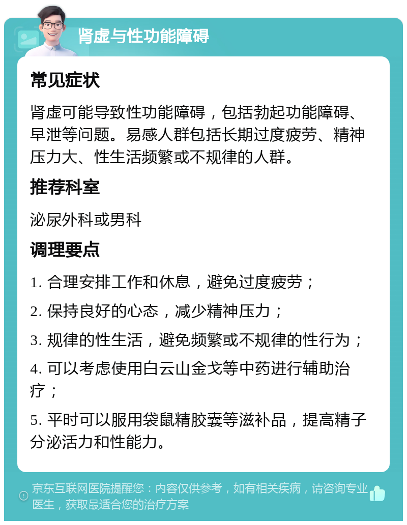 肾虚与性功能障碍 常见症状 肾虚可能导致性功能障碍，包括勃起功能障碍、早泄等问题。易感人群包括长期过度疲劳、精神压力大、性生活频繁或不规律的人群。 推荐科室 泌尿外科或男科 调理要点 1. 合理安排工作和休息，避免过度疲劳； 2. 保持良好的心态，减少精神压力； 3. 规律的性生活，避免频繁或不规律的性行为； 4. 可以考虑使用白云山金戈等中药进行辅助治疗； 5. 平时可以服用袋鼠精胶囊等滋补品，提高精子分泌活力和性能力。