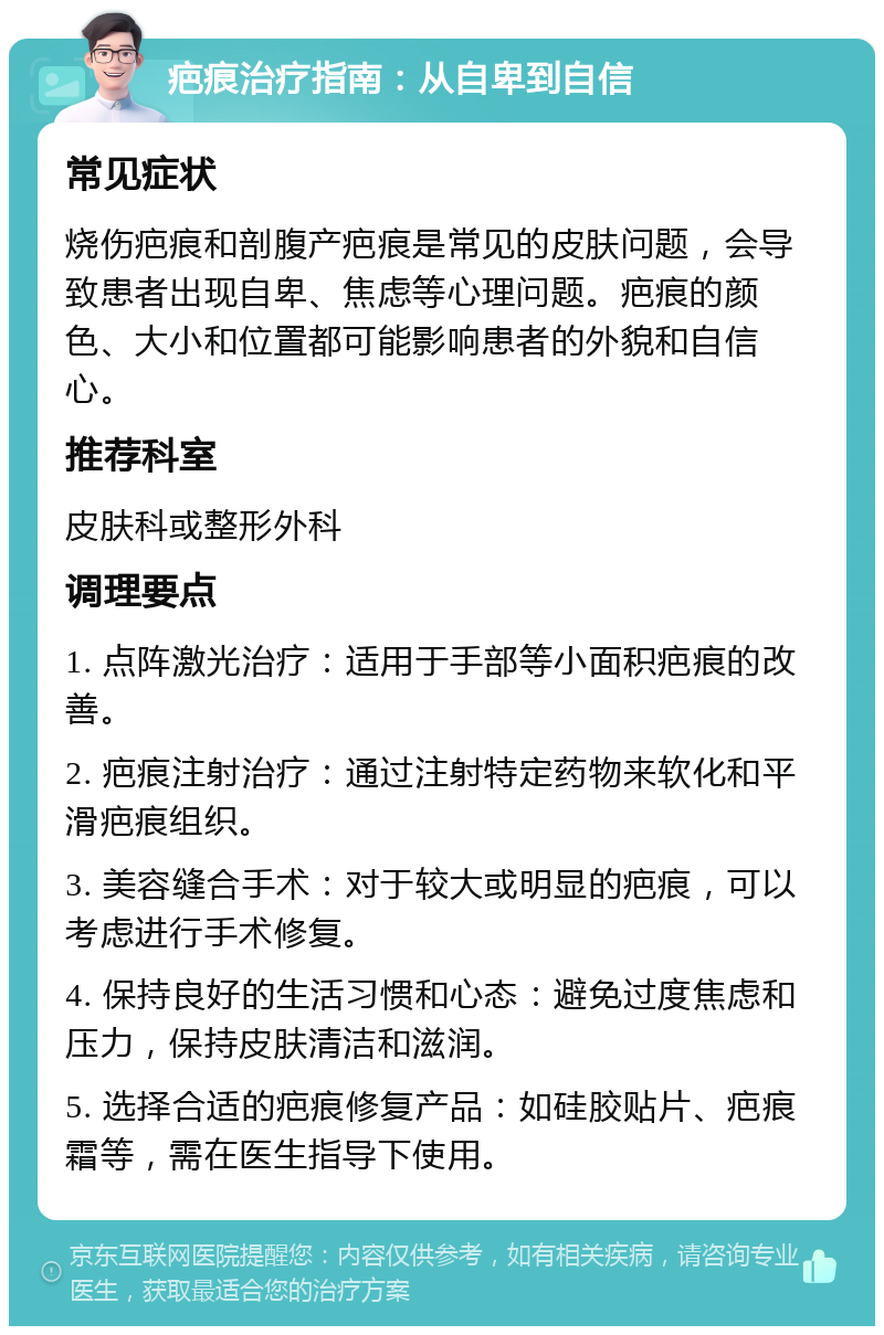 疤痕治疗指南：从自卑到自信 常见症状 烧伤疤痕和剖腹产疤痕是常见的皮肤问题，会导致患者出现自卑、焦虑等心理问题。疤痕的颜色、大小和位置都可能影响患者的外貌和自信心。 推荐科室 皮肤科或整形外科 调理要点 1. 点阵激光治疗：适用于手部等小面积疤痕的改善。 2. 疤痕注射治疗：通过注射特定药物来软化和平滑疤痕组织。 3. 美容缝合手术：对于较大或明显的疤痕，可以考虑进行手术修复。 4. 保持良好的生活习惯和心态：避免过度焦虑和压力，保持皮肤清洁和滋润。 5. 选择合适的疤痕修复产品：如硅胶贴片、疤痕霜等，需在医生指导下使用。