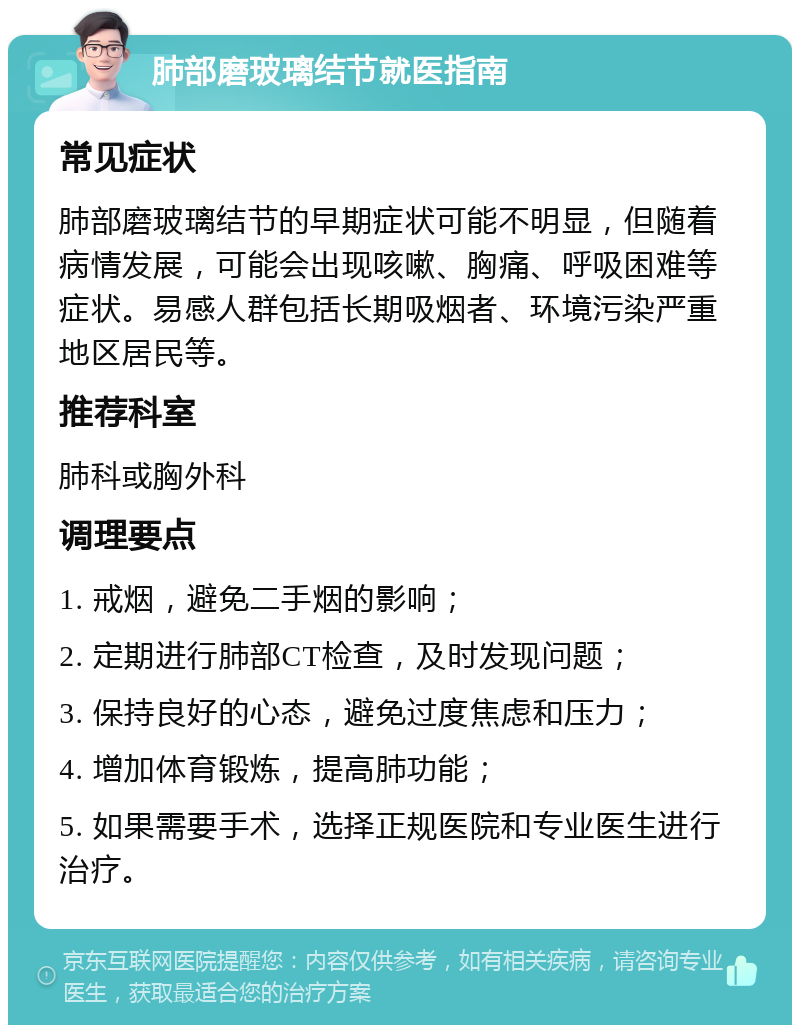 肺部磨玻璃结节就医指南 常见症状 肺部磨玻璃结节的早期症状可能不明显，但随着病情发展，可能会出现咳嗽、胸痛、呼吸困难等症状。易感人群包括长期吸烟者、环境污染严重地区居民等。 推荐科室 肺科或胸外科 调理要点 1. 戒烟，避免二手烟的影响； 2. 定期进行肺部CT检查，及时发现问题； 3. 保持良好的心态，避免过度焦虑和压力； 4. 增加体育锻炼，提高肺功能； 5. 如果需要手术，选择正规医院和专业医生进行治疗。