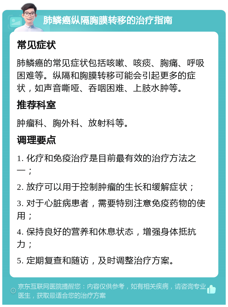 肺鳞癌纵隔胸膜转移的治疗指南 常见症状 肺鳞癌的常见症状包括咳嗽、咳痰、胸痛、呼吸困难等。纵隔和胸膜转移可能会引起更多的症状，如声音嘶哑、吞咽困难、上肢水肿等。 推荐科室 肿瘤科、胸外科、放射科等。 调理要点 1. 化疗和免疫治疗是目前最有效的治疗方法之一； 2. 放疗可以用于控制肿瘤的生长和缓解症状； 3. 对于心脏病患者，需要特别注意免疫药物的使用； 4. 保持良好的营养和休息状态，增强身体抵抗力； 5. 定期复查和随访，及时调整治疗方案。