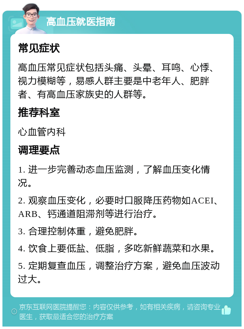 高血压就医指南 常见症状 高血压常见症状包括头痛、头晕、耳鸣、心悸、视力模糊等，易感人群主要是中老年人、肥胖者、有高血压家族史的人群等。 推荐科室 心血管内科 调理要点 1. 进一步完善动态血压监测，了解血压变化情况。 2. 观察血压变化，必要时口服降压药物如ACEI、ARB、钙通道阻滞剂等进行治疗。 3. 合理控制体重，避免肥胖。 4. 饮食上要低盐、低脂，多吃新鲜蔬菜和水果。 5. 定期复查血压，调整治疗方案，避免血压波动过大。