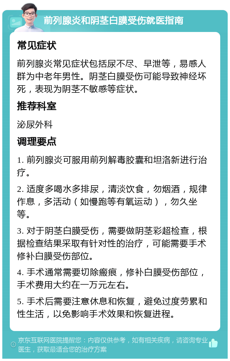 前列腺炎和阴茎白膜受伤就医指南 常见症状 前列腺炎常见症状包括尿不尽、早泄等，易感人群为中老年男性。阴茎白膜受伤可能导致神经坏死，表现为阴茎不敏感等症状。 推荐科室 泌尿外科 调理要点 1. 前列腺炎可服用前列解毒胶囊和坦洛新进行治疗。 2. 适度多喝水多排尿，清淡饮食，勿烟酒，规律作息，多活动（如慢跑等有氧运动），勿久坐等。 3. 对于阴茎白膜受伤，需要做阴茎彩超检查，根据检查结果采取有针对性的治疗，可能需要手术修补白膜受伤部位。 4. 手术通常需要切除瘢痕，修补白膜受伤部位，手术费用大约在一万元左右。 5. 手术后需要注意休息和恢复，避免过度劳累和性生活，以免影响手术效果和恢复进程。