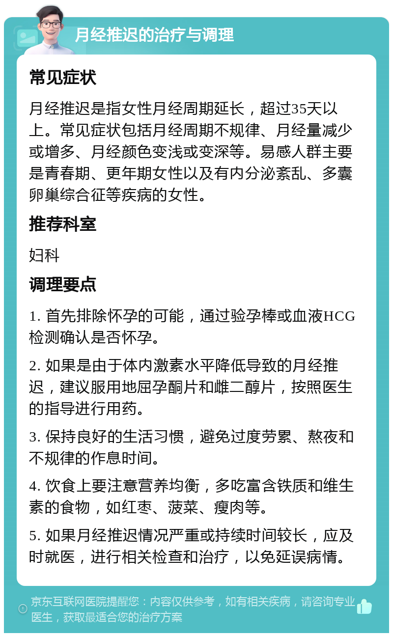 月经推迟的治疗与调理 常见症状 月经推迟是指女性月经周期延长，超过35天以上。常见症状包括月经周期不规律、月经量减少或增多、月经颜色变浅或变深等。易感人群主要是青春期、更年期女性以及有内分泌紊乱、多囊卵巢综合征等疾病的女性。 推荐科室 妇科 调理要点 1. 首先排除怀孕的可能，通过验孕棒或血液HCG检测确认是否怀孕。 2. 如果是由于体内激素水平降低导致的月经推迟，建议服用地屈孕酮片和雌二醇片，按照医生的指导进行用药。 3. 保持良好的生活习惯，避免过度劳累、熬夜和不规律的作息时间。 4. 饮食上要注意营养均衡，多吃富含铁质和维生素的食物，如红枣、菠菜、瘦肉等。 5. 如果月经推迟情况严重或持续时间较长，应及时就医，进行相关检查和治疗，以免延误病情。