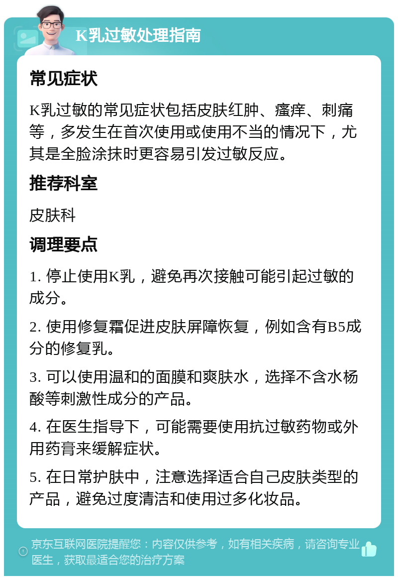 K乳过敏处理指南 常见症状 K乳过敏的常见症状包括皮肤红肿、瘙痒、刺痛等，多发生在首次使用或使用不当的情况下，尤其是全脸涂抹时更容易引发过敏反应。 推荐科室 皮肤科 调理要点 1. 停止使用K乳，避免再次接触可能引起过敏的成分。 2. 使用修复霜促进皮肤屏障恢复，例如含有B5成分的修复乳。 3. 可以使用温和的面膜和爽肤水，选择不含水杨酸等刺激性成分的产品。 4. 在医生指导下，可能需要使用抗过敏药物或外用药膏来缓解症状。 5. 在日常护肤中，注意选择适合自己皮肤类型的产品，避免过度清洁和使用过多化妆品。