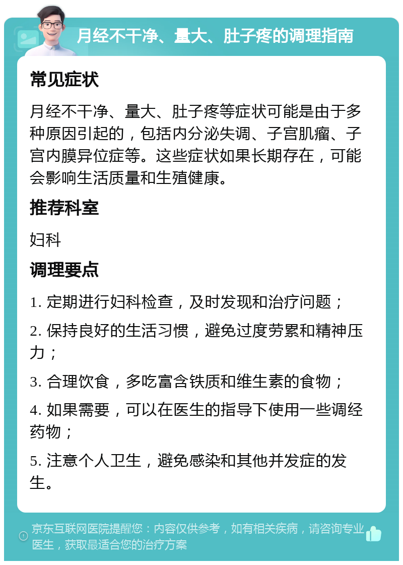 月经不干净、量大、肚子疼的调理指南 常见症状 月经不干净、量大、肚子疼等症状可能是由于多种原因引起的，包括内分泌失调、子宫肌瘤、子宫内膜异位症等。这些症状如果长期存在，可能会影响生活质量和生殖健康。 推荐科室 妇科 调理要点 1. 定期进行妇科检查，及时发现和治疗问题； 2. 保持良好的生活习惯，避免过度劳累和精神压力； 3. 合理饮食，多吃富含铁质和维生素的食物； 4. 如果需要，可以在医生的指导下使用一些调经药物； 5. 注意个人卫生，避免感染和其他并发症的发生。