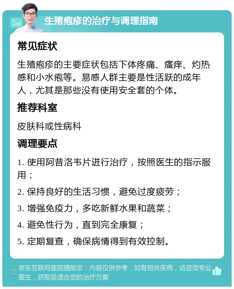 生殖疱疹的治疗与调理指南 常见症状 生殖疱疹的主要症状包括下体疼痛、瘙痒、灼热感和小水疱等。易感人群主要是性活跃的成年人，尤其是那些没有使用安全套的个体。 推荐科室 皮肤科或性病科 调理要点 1. 使用阿昔洛韦片进行治疗，按照医生的指示服用； 2. 保持良好的生活习惯，避免过度疲劳； 3. 增强免疫力，多吃新鲜水果和蔬菜； 4. 避免性行为，直到完全康复； 5. 定期复查，确保病情得到有效控制。