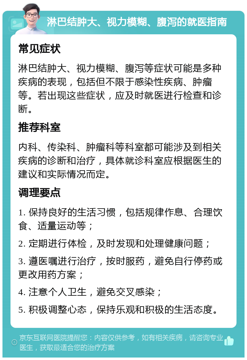 淋巴结肿大、视力模糊、腹泻的就医指南 常见症状 淋巴结肿大、视力模糊、腹泻等症状可能是多种疾病的表现，包括但不限于感染性疾病、肿瘤等。若出现这些症状，应及时就医进行检查和诊断。 推荐科室 内科、传染科、肿瘤科等科室都可能涉及到相关疾病的诊断和治疗，具体就诊科室应根据医生的建议和实际情况而定。 调理要点 1. 保持良好的生活习惯，包括规律作息、合理饮食、适量运动等； 2. 定期进行体检，及时发现和处理健康问题； 3. 遵医嘱进行治疗，按时服药，避免自行停药或更改用药方案； 4. 注意个人卫生，避免交叉感染； 5. 积极调整心态，保持乐观和积极的生活态度。