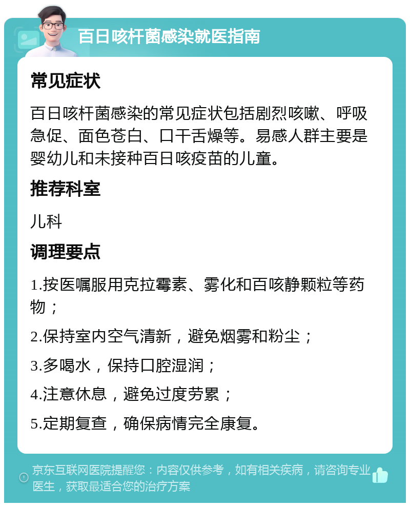 百日咳杆菌感染就医指南 常见症状 百日咳杆菌感染的常见症状包括剧烈咳嗽、呼吸急促、面色苍白、口干舌燥等。易感人群主要是婴幼儿和未接种百日咳疫苗的儿童。 推荐科室 儿科 调理要点 1.按医嘱服用克拉霉素、雾化和百咳静颗粒等药物； 2.保持室内空气清新，避免烟雾和粉尘； 3.多喝水，保持口腔湿润； 4.注意休息，避免过度劳累； 5.定期复查，确保病情完全康复。