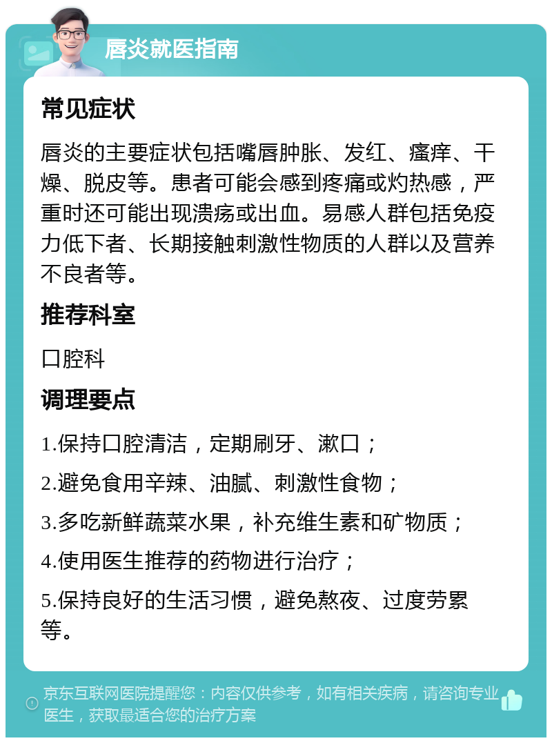 唇炎就医指南 常见症状 唇炎的主要症状包括嘴唇肿胀、发红、瘙痒、干燥、脱皮等。患者可能会感到疼痛或灼热感，严重时还可能出现溃疡或出血。易感人群包括免疫力低下者、长期接触刺激性物质的人群以及营养不良者等。 推荐科室 口腔科 调理要点 1.保持口腔清洁，定期刷牙、漱口； 2.避免食用辛辣、油腻、刺激性食物； 3.多吃新鲜蔬菜水果，补充维生素和矿物质； 4.使用医生推荐的药物进行治疗； 5.保持良好的生活习惯，避免熬夜、过度劳累等。