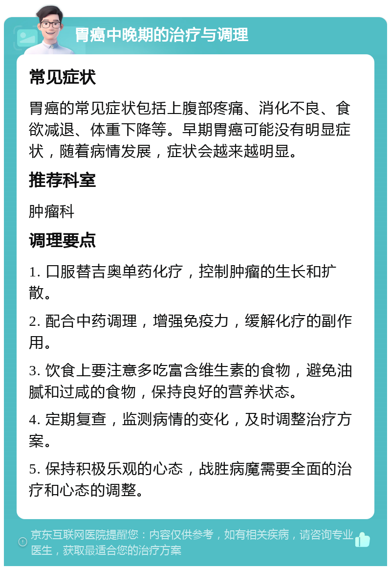 胃癌中晚期的治疗与调理 常见症状 胃癌的常见症状包括上腹部疼痛、消化不良、食欲减退、体重下降等。早期胃癌可能没有明显症状，随着病情发展，症状会越来越明显。 推荐科室 肿瘤科 调理要点 1. 口服替吉奥单药化疗，控制肿瘤的生长和扩散。 2. 配合中药调理，增强免疫力，缓解化疗的副作用。 3. 饮食上要注意多吃富含维生素的食物，避免油腻和过咸的食物，保持良好的营养状态。 4. 定期复查，监测病情的变化，及时调整治疗方案。 5. 保持积极乐观的心态，战胜病魔需要全面的治疗和心态的调整。