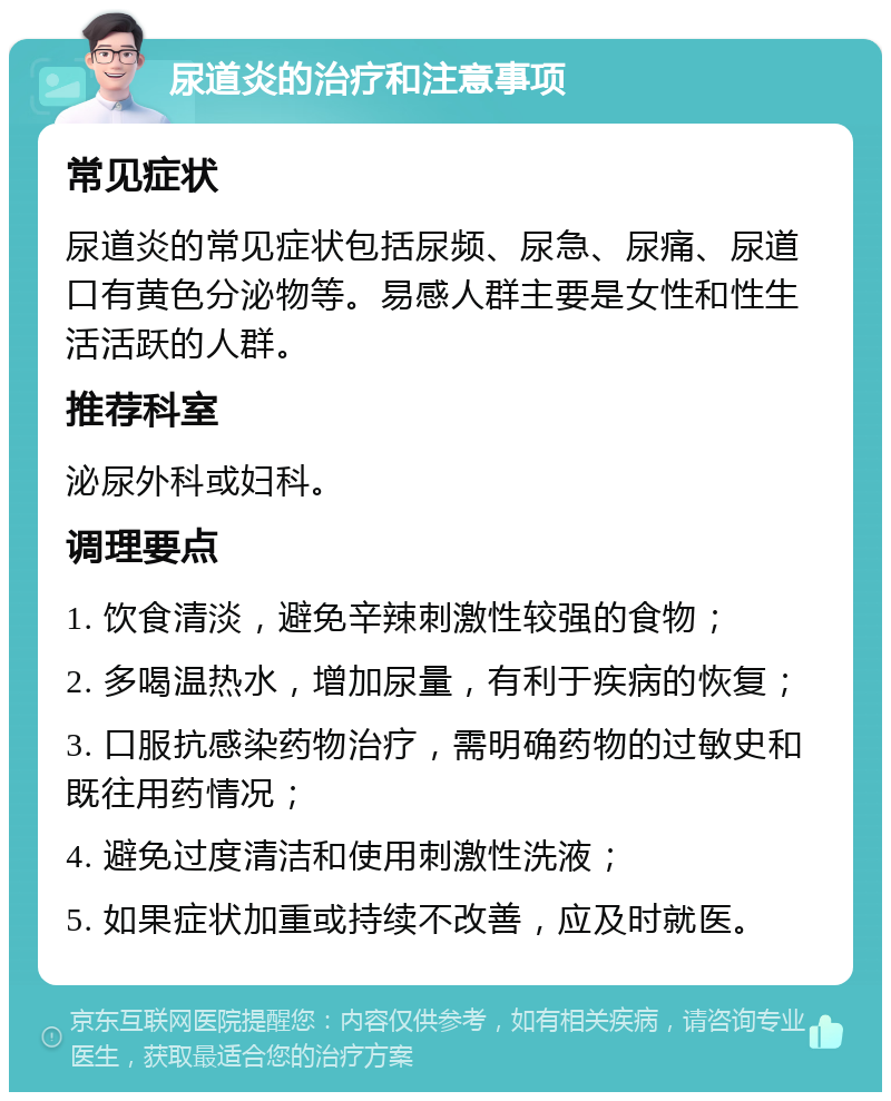 尿道炎的治疗和注意事项 常见症状 尿道炎的常见症状包括尿频、尿急、尿痛、尿道口有黄色分泌物等。易感人群主要是女性和性生活活跃的人群。 推荐科室 泌尿外科或妇科。 调理要点 1. 饮食清淡，避免辛辣刺激性较强的食物； 2. 多喝温热水，增加尿量，有利于疾病的恢复； 3. 口服抗感染药物治疗，需明确药物的过敏史和既往用药情况； 4. 避免过度清洁和使用刺激性洗液； 5. 如果症状加重或持续不改善，应及时就医。