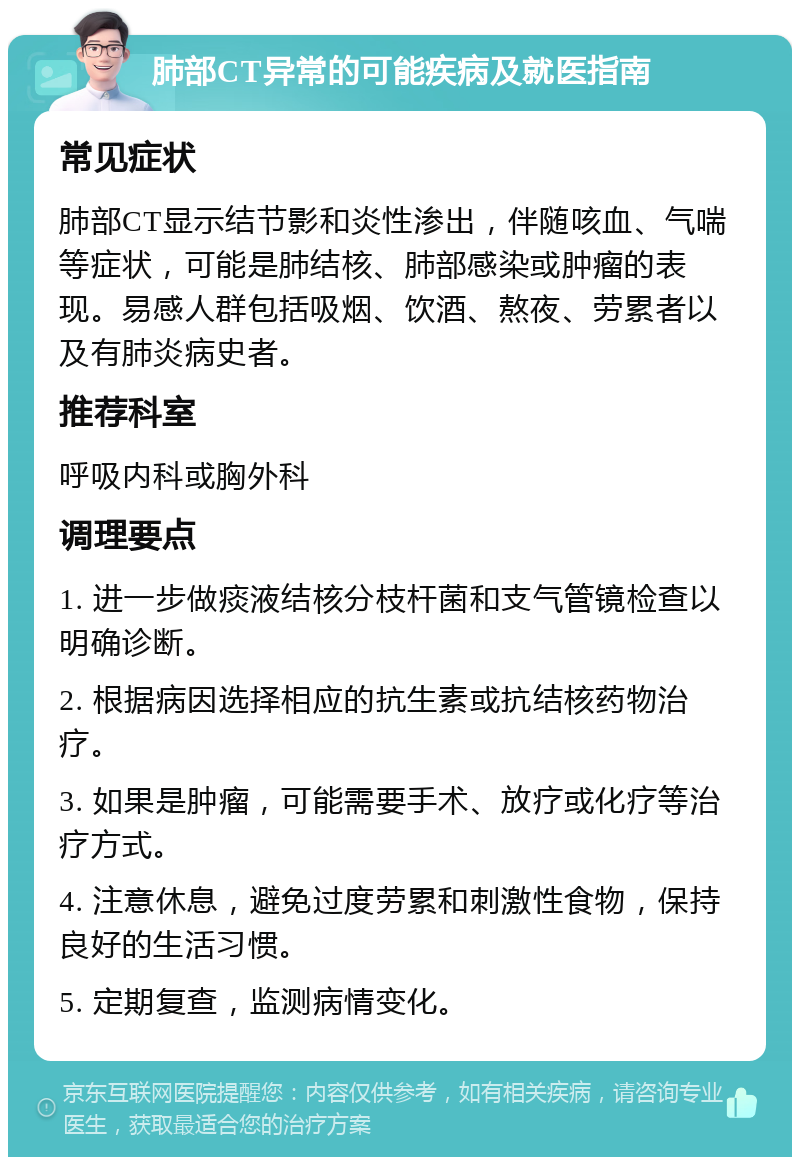 肺部CT异常的可能疾病及就医指南 常见症状 肺部CT显示结节影和炎性渗出，伴随咳血、气喘等症状，可能是肺结核、肺部感染或肿瘤的表现。易感人群包括吸烟、饮酒、熬夜、劳累者以及有肺炎病史者。 推荐科室 呼吸内科或胸外科 调理要点 1. 进一步做痰液结核分枝杆菌和支气管镜检查以明确诊断。 2. 根据病因选择相应的抗生素或抗结核药物治疗。 3. 如果是肿瘤，可能需要手术、放疗或化疗等治疗方式。 4. 注意休息，避免过度劳累和刺激性食物，保持良好的生活习惯。 5. 定期复查，监测病情变化。