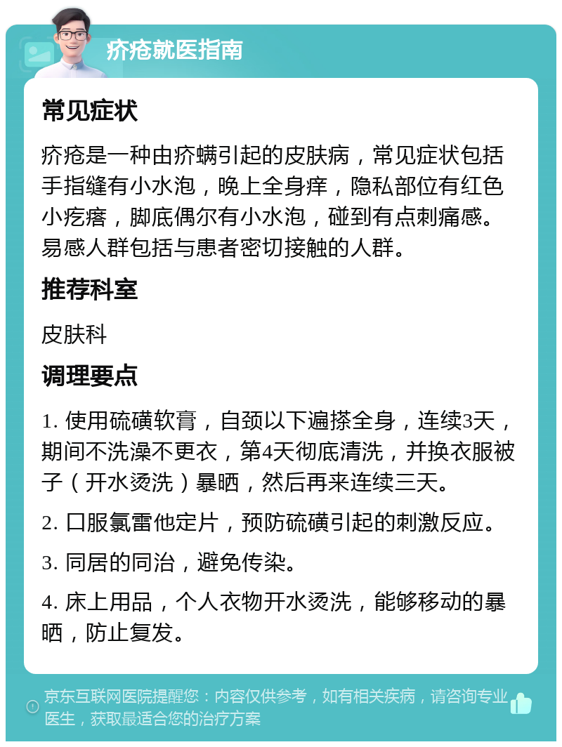 疥疮就医指南 常见症状 疥疮是一种由疥螨引起的皮肤病，常见症状包括手指缝有小水泡，晚上全身痒，隐私部位有红色小疙瘩，脚底偶尔有小水泡，碰到有点刺痛感。易感人群包括与患者密切接触的人群。 推荐科室 皮肤科 调理要点 1. 使用硫磺软膏，自颈以下遍搽全身，连续3天，期间不洗澡不更衣，第4天彻底清洗，并换衣服被子（开水烫洗）暴晒，然后再来连续三天。 2. 口服氯雷他定片，预防硫磺引起的刺激反应。 3. 同居的同治，避免传染。 4. 床上用品，个人衣物开水烫洗，能够移动的暴晒，防止复发。