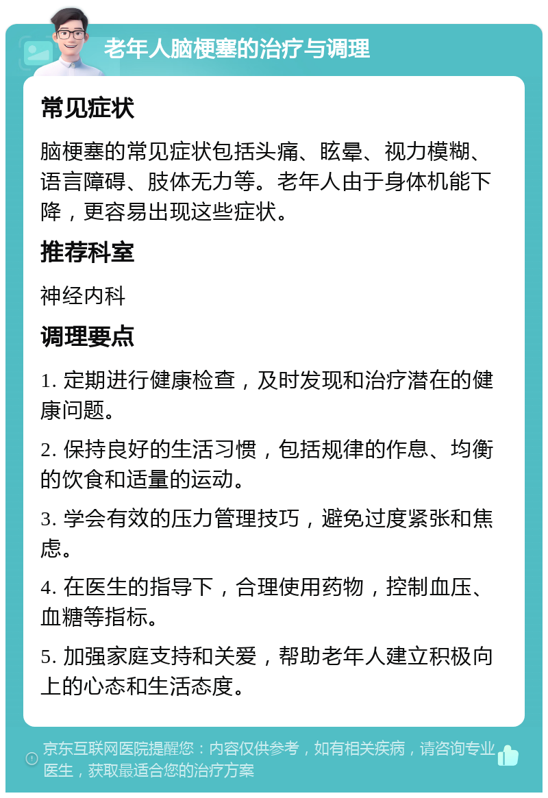 老年人脑梗塞的治疗与调理 常见症状 脑梗塞的常见症状包括头痛、眩晕、视力模糊、语言障碍、肢体无力等。老年人由于身体机能下降，更容易出现这些症状。 推荐科室 神经内科 调理要点 1. 定期进行健康检查，及时发现和治疗潜在的健康问题。 2. 保持良好的生活习惯，包括规律的作息、均衡的饮食和适量的运动。 3. 学会有效的压力管理技巧，避免过度紧张和焦虑。 4. 在医生的指导下，合理使用药物，控制血压、血糖等指标。 5. 加强家庭支持和关爱，帮助老年人建立积极向上的心态和生活态度。