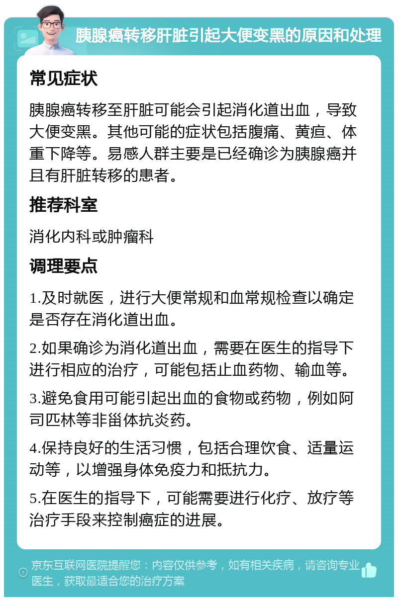 胰腺癌转移肝脏引起大便变黑的原因和处理 常见症状 胰腺癌转移至肝脏可能会引起消化道出血，导致大便变黑。其他可能的症状包括腹痛、黄疸、体重下降等。易感人群主要是已经确诊为胰腺癌并且有肝脏转移的患者。 推荐科室 消化内科或肿瘤科 调理要点 1.及时就医，进行大便常规和血常规检查以确定是否存在消化道出血。 2.如果确诊为消化道出血，需要在医生的指导下进行相应的治疗，可能包括止血药物、输血等。 3.避免食用可能引起出血的食物或药物，例如阿司匹林等非甾体抗炎药。 4.保持良好的生活习惯，包括合理饮食、适量运动等，以增强身体免疫力和抵抗力。 5.在医生的指导下，可能需要进行化疗、放疗等治疗手段来控制癌症的进展。