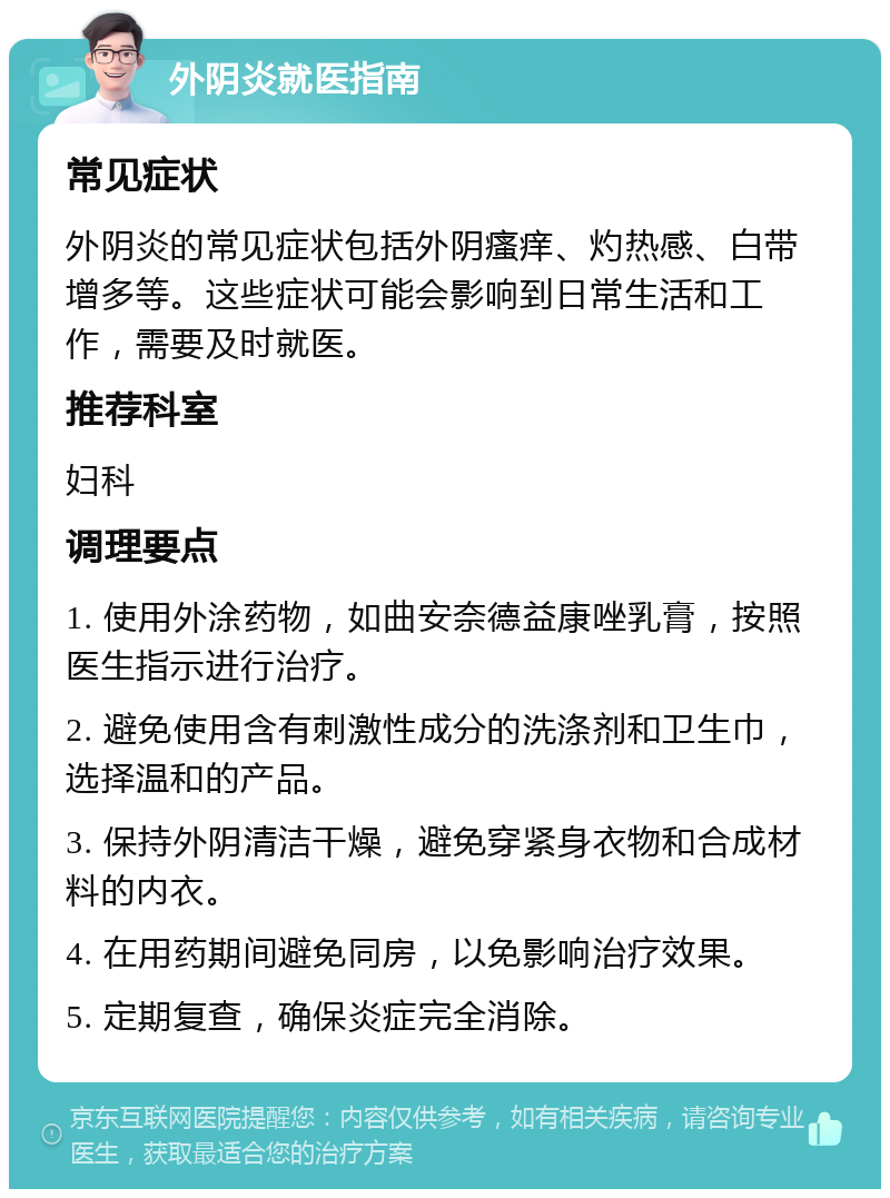 外阴炎就医指南 常见症状 外阴炎的常见症状包括外阴瘙痒、灼热感、白带增多等。这些症状可能会影响到日常生活和工作，需要及时就医。 推荐科室 妇科 调理要点 1. 使用外涂药物，如曲安奈德益康唑乳膏，按照医生指示进行治疗。 2. 避免使用含有刺激性成分的洗涤剂和卫生巾，选择温和的产品。 3. 保持外阴清洁干燥，避免穿紧身衣物和合成材料的内衣。 4. 在用药期间避免同房，以免影响治疗效果。 5. 定期复查，确保炎症完全消除。