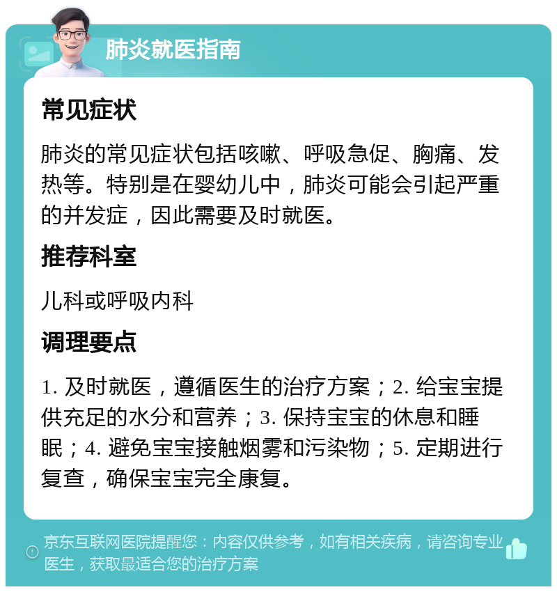 肺炎就医指南 常见症状 肺炎的常见症状包括咳嗽、呼吸急促、胸痛、发热等。特别是在婴幼儿中，肺炎可能会引起严重的并发症，因此需要及时就医。 推荐科室 儿科或呼吸内科 调理要点 1. 及时就医，遵循医生的治疗方案；2. 给宝宝提供充足的水分和营养；3. 保持宝宝的休息和睡眠；4. 避免宝宝接触烟雾和污染物；5. 定期进行复查，确保宝宝完全康复。