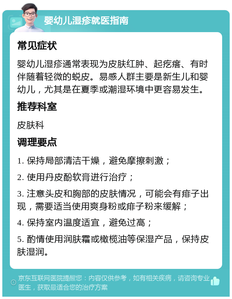 婴幼儿湿疹就医指南 常见症状 婴幼儿湿疹通常表现为皮肤红肿、起疙瘩、有时伴随着轻微的蜕皮。易感人群主要是新生儿和婴幼儿，尤其是在夏季或潮湿环境中更容易发生。 推荐科室 皮肤科 调理要点 1. 保持局部清洁干燥，避免摩擦刺激； 2. 使用丹皮酚软膏进行治疗； 3. 注意头皮和胸部的皮肤情况，可能会有痱子出现，需要适当使用爽身粉或痱子粉来缓解； 4. 保持室内温度适宜，避免过高； 5. 酌情使用润肤霜或橄榄油等保湿产品，保持皮肤湿润。