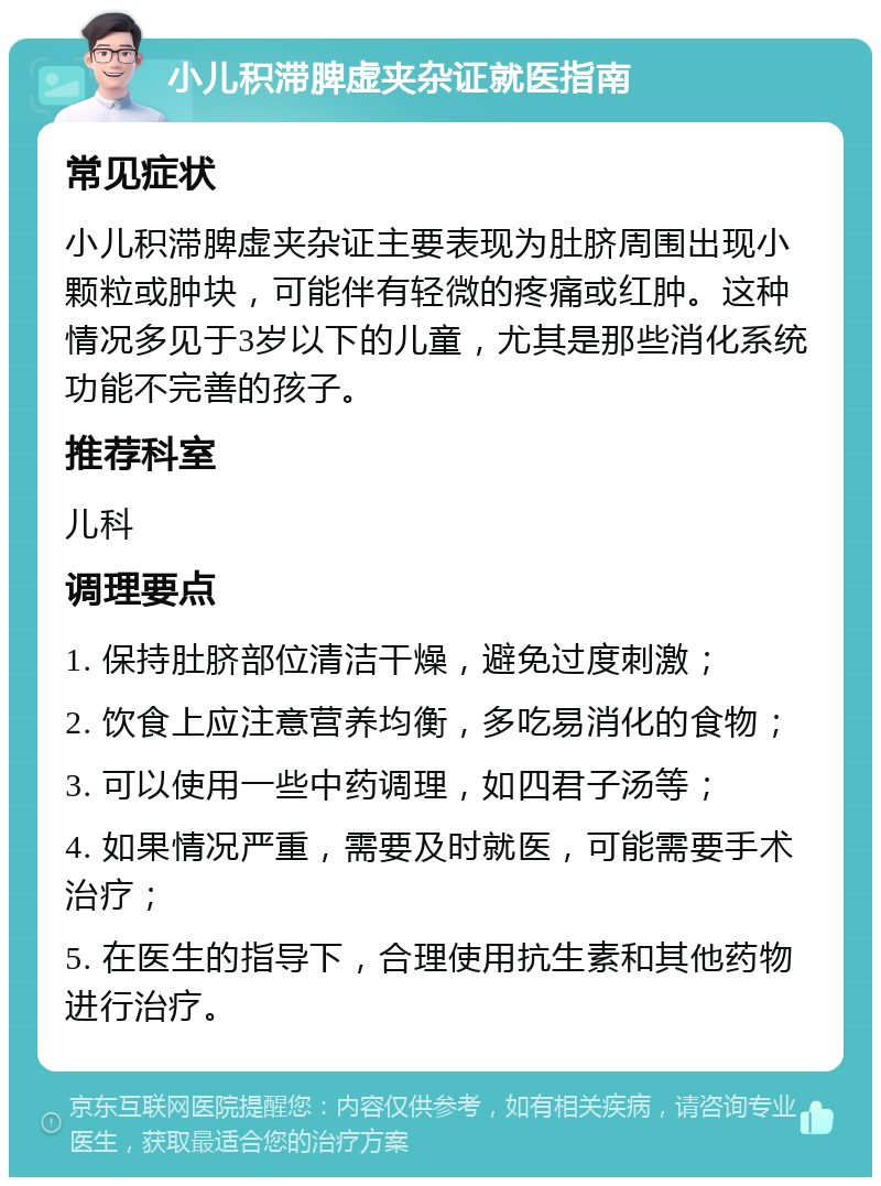 小儿积滞脾虚夹杂证就医指南 常见症状 小儿积滞脾虚夹杂证主要表现为肚脐周围出现小颗粒或肿块，可能伴有轻微的疼痛或红肿。这种情况多见于3岁以下的儿童，尤其是那些消化系统功能不完善的孩子。 推荐科室 儿科 调理要点 1. 保持肚脐部位清洁干燥，避免过度刺激； 2. 饮食上应注意营养均衡，多吃易消化的食物； 3. 可以使用一些中药调理，如四君子汤等； 4. 如果情况严重，需要及时就医，可能需要手术治疗； 5. 在医生的指导下，合理使用抗生素和其他药物进行治疗。