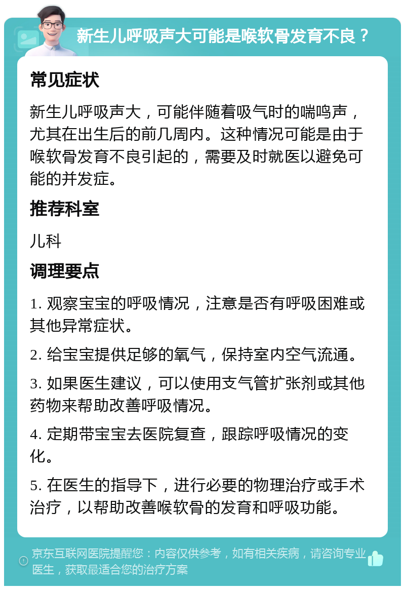 新生儿呼吸声大可能是喉软骨发育不良？ 常见症状 新生儿呼吸声大，可能伴随着吸气时的喘鸣声，尤其在出生后的前几周内。这种情况可能是由于喉软骨发育不良引起的，需要及时就医以避免可能的并发症。 推荐科室 儿科 调理要点 1. 观察宝宝的呼吸情况，注意是否有呼吸困难或其他异常症状。 2. 给宝宝提供足够的氧气，保持室内空气流通。 3. 如果医生建议，可以使用支气管扩张剂或其他药物来帮助改善呼吸情况。 4. 定期带宝宝去医院复查，跟踪呼吸情况的变化。 5. 在医生的指导下，进行必要的物理治疗或手术治疗，以帮助改善喉软骨的发育和呼吸功能。