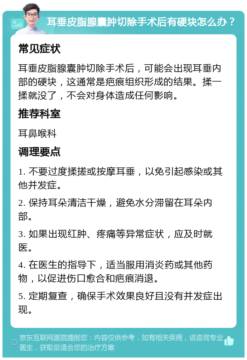 耳垂皮脂腺囊肿切除手术后有硬块怎么办？ 常见症状 耳垂皮脂腺囊肿切除手术后，可能会出现耳垂内部的硬块，这通常是疤痕组织形成的结果。揉一揉就没了，不会对身体造成任何影响。 推荐科室 耳鼻喉科 调理要点 1. 不要过度揉搓或按摩耳垂，以免引起感染或其他并发症。 2. 保持耳朵清洁干燥，避免水分滞留在耳朵内部。 3. 如果出现红肿、疼痛等异常症状，应及时就医。 4. 在医生的指导下，适当服用消炎药或其他药物，以促进伤口愈合和疤痕消退。 5. 定期复查，确保手术效果良好且没有并发症出现。