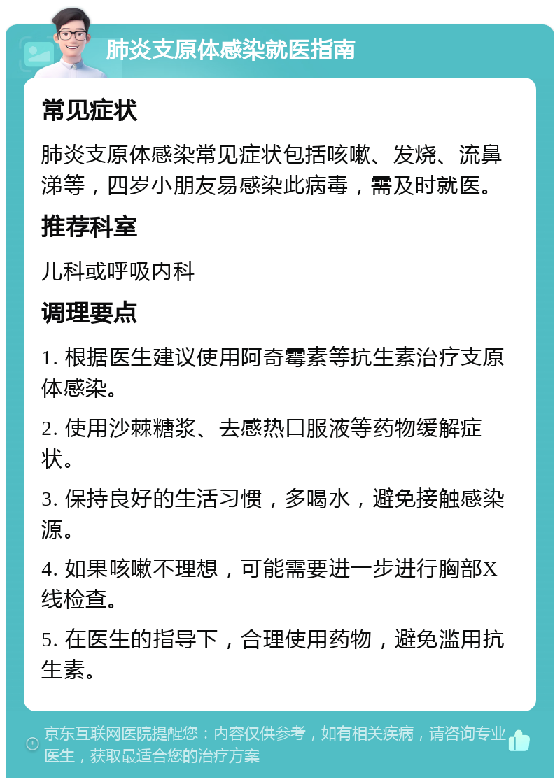 肺炎支原体感染就医指南 常见症状 肺炎支原体感染常见症状包括咳嗽、发烧、流鼻涕等，四岁小朋友易感染此病毒，需及时就医。 推荐科室 儿科或呼吸内科 调理要点 1. 根据医生建议使用阿奇霉素等抗生素治疗支原体感染。 2. 使用沙棘糖浆、去感热口服液等药物缓解症状。 3. 保持良好的生活习惯，多喝水，避免接触感染源。 4. 如果咳嗽不理想，可能需要进一步进行胸部X线检查。 5. 在医生的指导下，合理使用药物，避免滥用抗生素。