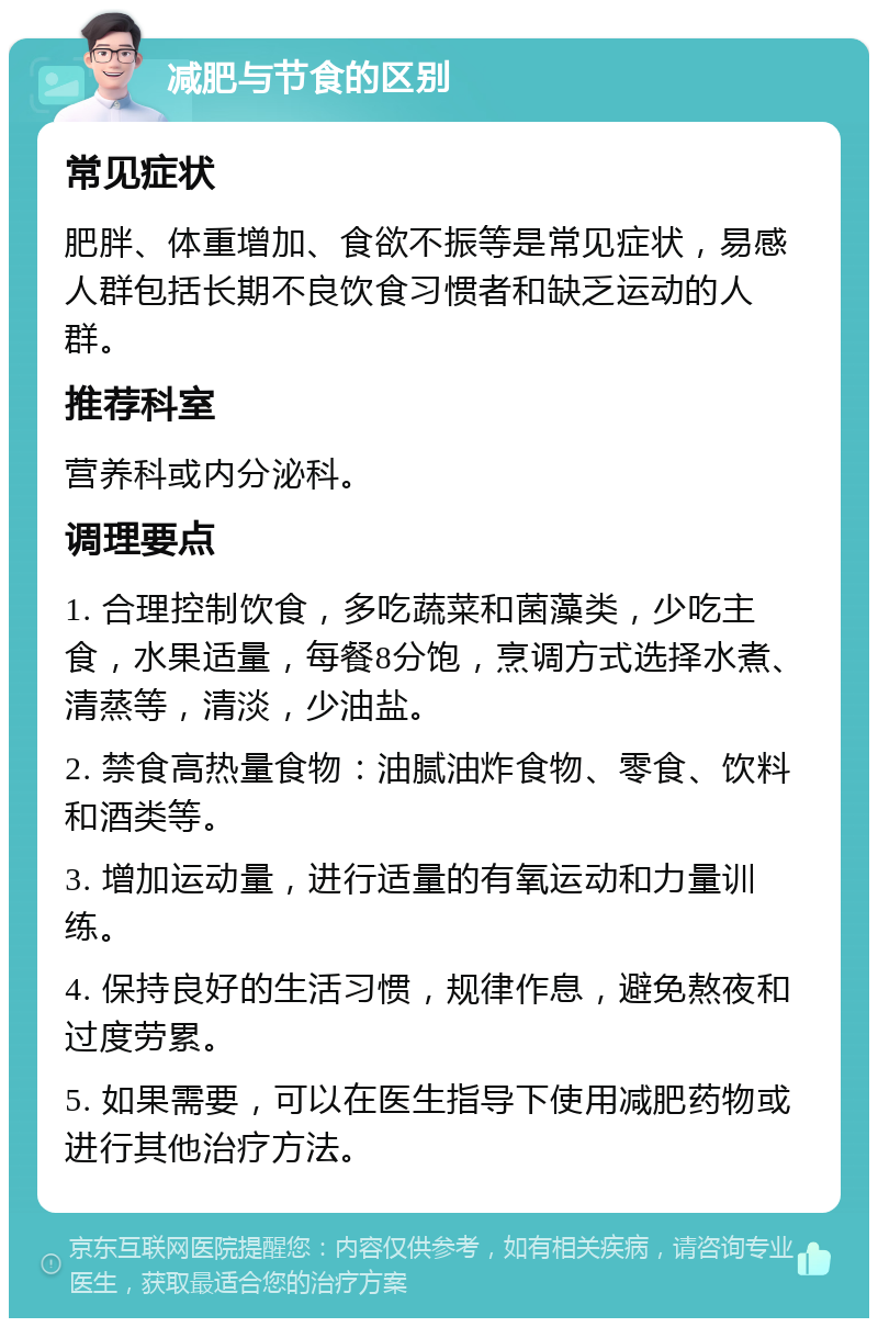 减肥与节食的区别 常见症状 肥胖、体重增加、食欲不振等是常见症状，易感人群包括长期不良饮食习惯者和缺乏运动的人群。 推荐科室 营养科或内分泌科。 调理要点 1. 合理控制饮食，多吃蔬菜和菌藻类，少吃主食，水果适量，每餐8分饱，烹调方式选择水煮、清蒸等，清淡，少油盐。 2. 禁食高热量食物：油腻油炸食物、零食、饮料和酒类等。 3. 增加运动量，进行适量的有氧运动和力量训练。 4. 保持良好的生活习惯，规律作息，避免熬夜和过度劳累。 5. 如果需要，可以在医生指导下使用减肥药物或进行其他治疗方法。