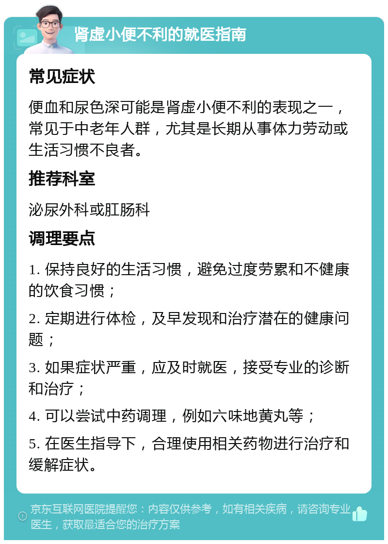 肾虚小便不利的就医指南 常见症状 便血和尿色深可能是肾虚小便不利的表现之一，常见于中老年人群，尤其是长期从事体力劳动或生活习惯不良者。 推荐科室 泌尿外科或肛肠科 调理要点 1. 保持良好的生活习惯，避免过度劳累和不健康的饮食习惯； 2. 定期进行体检，及早发现和治疗潜在的健康问题； 3. 如果症状严重，应及时就医，接受专业的诊断和治疗； 4. 可以尝试中药调理，例如六味地黄丸等； 5. 在医生指导下，合理使用相关药物进行治疗和缓解症状。