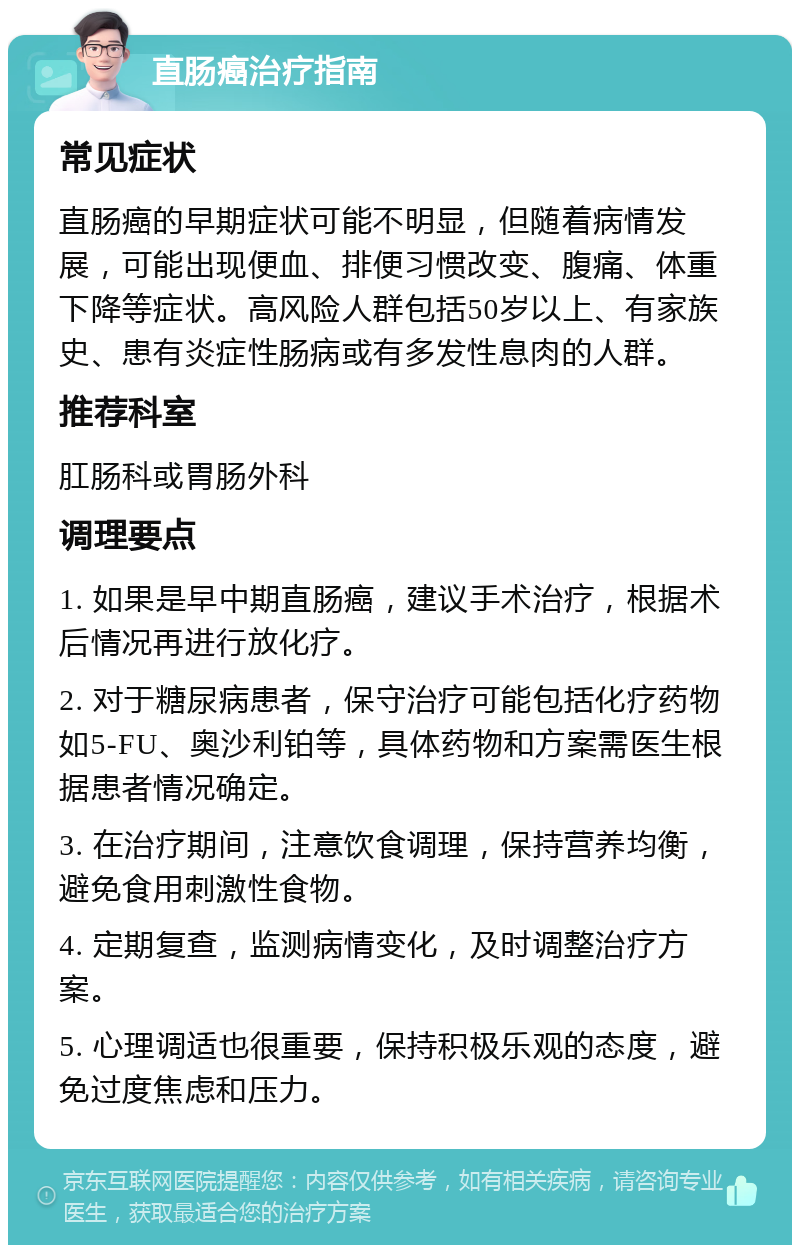 直肠癌治疗指南 常见症状 直肠癌的早期症状可能不明显，但随着病情发展，可能出现便血、排便习惯改变、腹痛、体重下降等症状。高风险人群包括50岁以上、有家族史、患有炎症性肠病或有多发性息肉的人群。 推荐科室 肛肠科或胃肠外科 调理要点 1. 如果是早中期直肠癌，建议手术治疗，根据术后情况再进行放化疗。 2. 对于糖尿病患者，保守治疗可能包括化疗药物如5-FU、奥沙利铂等，具体药物和方案需医生根据患者情况确定。 3. 在治疗期间，注意饮食调理，保持营养均衡，避免食用刺激性食物。 4. 定期复查，监测病情变化，及时调整治疗方案。 5. 心理调适也很重要，保持积极乐观的态度，避免过度焦虑和压力。