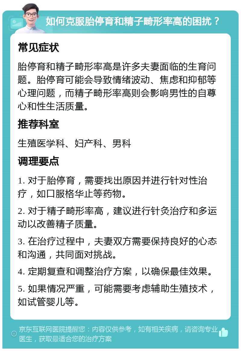 如何克服胎停育和精子畸形率高的困扰？ 常见症状 胎停育和精子畸形率高是许多夫妻面临的生育问题。胎停育可能会导致情绪波动、焦虑和抑郁等心理问题，而精子畸形率高则会影响男性的自尊心和性生活质量。 推荐科室 生殖医学科、妇产科、男科 调理要点 1. 对于胎停育，需要找出原因并进行针对性治疗，如口服格华止等药物。 2. 对于精子畸形率高，建议进行针灸治疗和多运动以改善精子质量。 3. 在治疗过程中，夫妻双方需要保持良好的心态和沟通，共同面对挑战。 4. 定期复查和调整治疗方案，以确保最佳效果。 5. 如果情况严重，可能需要考虑辅助生殖技术，如试管婴儿等。