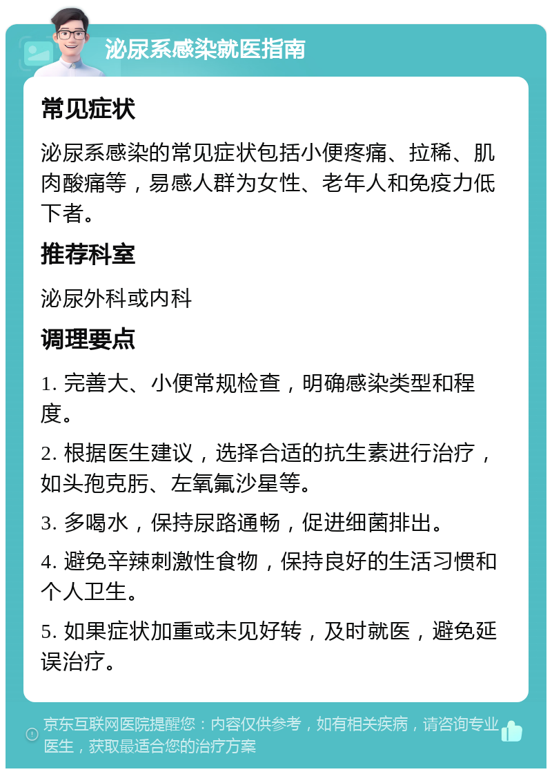 泌尿系感染就医指南 常见症状 泌尿系感染的常见症状包括小便疼痛、拉稀、肌肉酸痛等，易感人群为女性、老年人和免疫力低下者。 推荐科室 泌尿外科或内科 调理要点 1. 完善大、小便常规检查，明确感染类型和程度。 2. 根据医生建议，选择合适的抗生素进行治疗，如头孢克肟、左氧氟沙星等。 3. 多喝水，保持尿路通畅，促进细菌排出。 4. 避免辛辣刺激性食物，保持良好的生活习惯和个人卫生。 5. 如果症状加重或未见好转，及时就医，避免延误治疗。