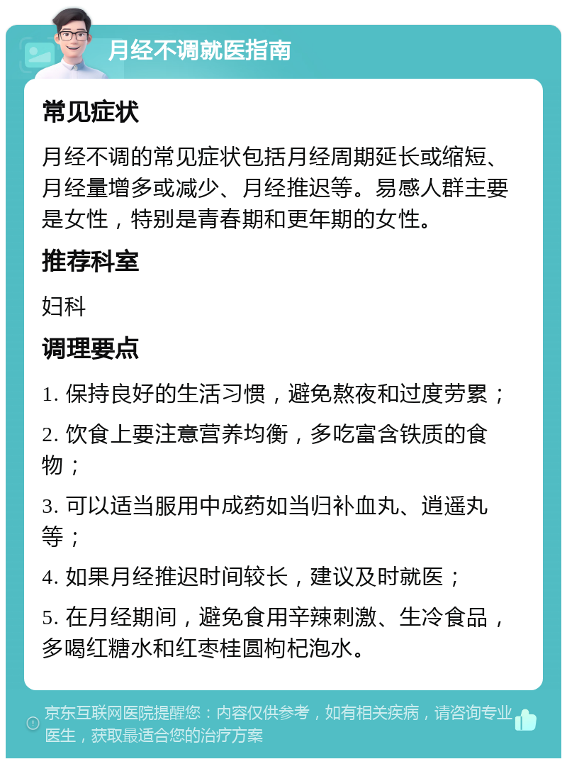 月经不调就医指南 常见症状 月经不调的常见症状包括月经周期延长或缩短、月经量增多或减少、月经推迟等。易感人群主要是女性，特别是青春期和更年期的女性。 推荐科室 妇科 调理要点 1. 保持良好的生活习惯，避免熬夜和过度劳累； 2. 饮食上要注意营养均衡，多吃富含铁质的食物； 3. 可以适当服用中成药如当归补血丸、逍遥丸等； 4. 如果月经推迟时间较长，建议及时就医； 5. 在月经期间，避免食用辛辣刺激、生冷食品，多喝红糖水和红枣桂圆枸杞泡水。