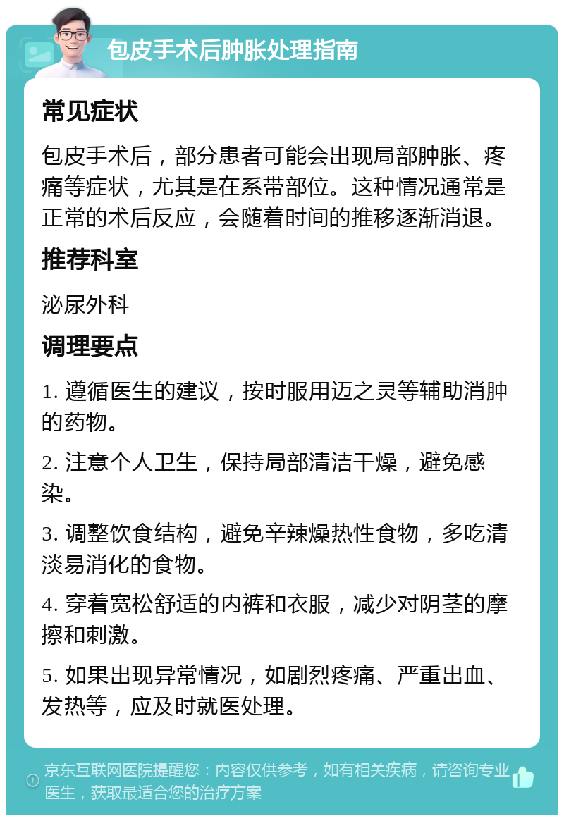 包皮手术后肿胀处理指南 常见症状 包皮手术后，部分患者可能会出现局部肿胀、疼痛等症状，尤其是在系带部位。这种情况通常是正常的术后反应，会随着时间的推移逐渐消退。 推荐科室 泌尿外科 调理要点 1. 遵循医生的建议，按时服用迈之灵等辅助消肿的药物。 2. 注意个人卫生，保持局部清洁干燥，避免感染。 3. 调整饮食结构，避免辛辣燥热性食物，多吃清淡易消化的食物。 4. 穿着宽松舒适的内裤和衣服，减少对阴茎的摩擦和刺激。 5. 如果出现异常情况，如剧烈疼痛、严重出血、发热等，应及时就医处理。