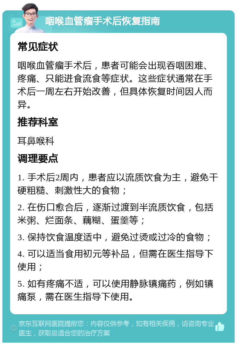 咽喉血管瘤手术后恢复指南 常见症状 咽喉血管瘤手术后，患者可能会出现吞咽困难、疼痛、只能进食流食等症状。这些症状通常在手术后一周左右开始改善，但具体恢复时间因人而异。 推荐科室 耳鼻喉科 调理要点 1. 手术后2周内，患者应以流质饮食为主，避免干硬粗糙、刺激性大的食物； 2. 在伤口愈合后，逐渐过渡到半流质饮食，包括米粥、烂面条、藕糊、蛋羹等； 3. 保持饮食温度适中，避免过烫或过冷的食物； 4. 可以适当食用初元等补品，但需在医生指导下使用； 5. 如有疼痛不适，可以使用静脉镇痛药，例如镇痛泵，需在医生指导下使用。