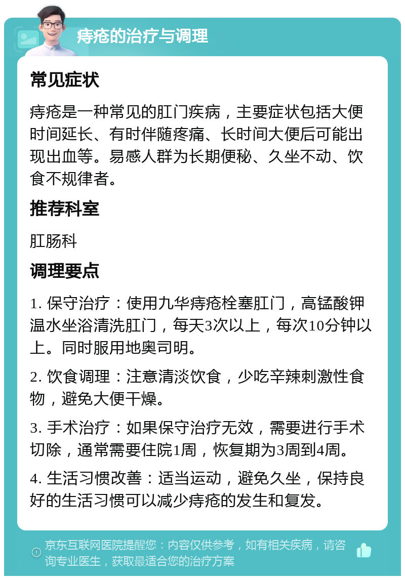 痔疮的治疗与调理 常见症状 痔疮是一种常见的肛门疾病，主要症状包括大便时间延长、有时伴随疼痛、长时间大便后可能出现出血等。易感人群为长期便秘、久坐不动、饮食不规律者。 推荐科室 肛肠科 调理要点 1. 保守治疗：使用九华痔疮栓塞肛门，高锰酸钾温水坐浴清洗肛门，每天3次以上，每次10分钟以上。同时服用地奥司明。 2. 饮食调理：注意清淡饮食，少吃辛辣刺激性食物，避免大便干燥。 3. 手术治疗：如果保守治疗无效，需要进行手术切除，通常需要住院1周，恢复期为3周到4周。 4. 生活习惯改善：适当运动，避免久坐，保持良好的生活习惯可以减少痔疮的发生和复发。