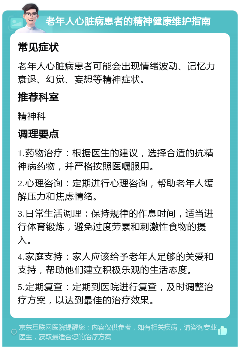 老年人心脏病患者的精神健康维护指南 常见症状 老年人心脏病患者可能会出现情绪波动、记忆力衰退、幻觉、妄想等精神症状。 推荐科室 精神科 调理要点 1.药物治疗：根据医生的建议，选择合适的抗精神病药物，并严格按照医嘱服用。 2.心理咨询：定期进行心理咨询，帮助老年人缓解压力和焦虑情绪。 3.日常生活调理：保持规律的作息时间，适当进行体育锻炼，避免过度劳累和刺激性食物的摄入。 4.家庭支持：家人应该给予老年人足够的关爱和支持，帮助他们建立积极乐观的生活态度。 5.定期复查：定期到医院进行复查，及时调整治疗方案，以达到最佳的治疗效果。