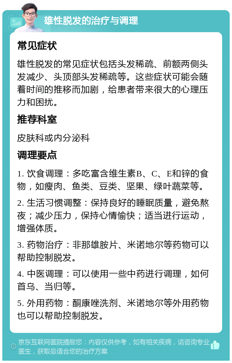 雄性脱发的治疗与调理 常见症状 雄性脱发的常见症状包括头发稀疏、前额两侧头发减少、头顶部头发稀疏等。这些症状可能会随着时间的推移而加剧，给患者带来很大的心理压力和困扰。 推荐科室 皮肤科或内分泌科 调理要点 1. 饮食调理：多吃富含维生素B、C、E和锌的食物，如瘦肉、鱼类、豆类、坚果、绿叶蔬菜等。 2. 生活习惯调整：保持良好的睡眠质量，避免熬夜；减少压力，保持心情愉快；适当进行运动，增强体质。 3. 药物治疗：非那雄胺片、米诺地尔等药物可以帮助控制脱发。 4. 中医调理：可以使用一些中药进行调理，如何首乌、当归等。 5. 外用药物：酮康唑洗剂、米诺地尔等外用药物也可以帮助控制脱发。