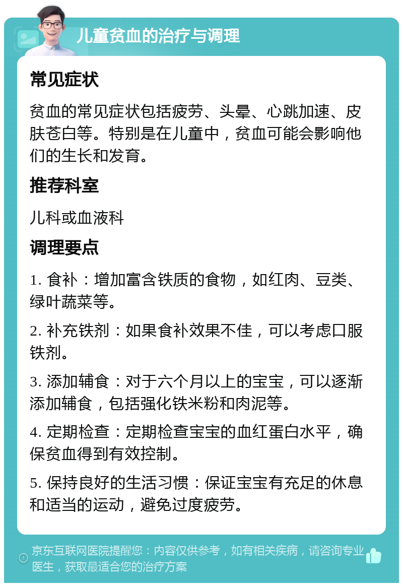 儿童贫血的治疗与调理 常见症状 贫血的常见症状包括疲劳、头晕、心跳加速、皮肤苍白等。特别是在儿童中，贫血可能会影响他们的生长和发育。 推荐科室 儿科或血液科 调理要点 1. 食补：增加富含铁质的食物，如红肉、豆类、绿叶蔬菜等。 2. 补充铁剂：如果食补效果不佳，可以考虑口服铁剂。 3. 添加辅食：对于六个月以上的宝宝，可以逐渐添加辅食，包括强化铁米粉和肉泥等。 4. 定期检查：定期检查宝宝的血红蛋白水平，确保贫血得到有效控制。 5. 保持良好的生活习惯：保证宝宝有充足的休息和适当的运动，避免过度疲劳。