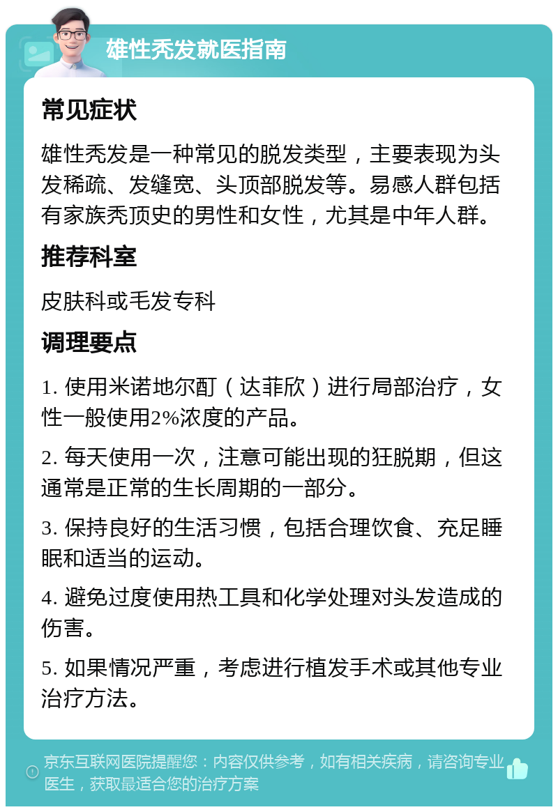 雄性秃发就医指南 常见症状 雄性秃发是一种常见的脱发类型，主要表现为头发稀疏、发缝宽、头顶部脱发等。易感人群包括有家族秃顶史的男性和女性，尤其是中年人群。 推荐科室 皮肤科或毛发专科 调理要点 1. 使用米诺地尔酊（达菲欣）进行局部治疗，女性一般使用2%浓度的产品。 2. 每天使用一次，注意可能出现的狂脱期，但这通常是正常的生长周期的一部分。 3. 保持良好的生活习惯，包括合理饮食、充足睡眠和适当的运动。 4. 避免过度使用热工具和化学处理对头发造成的伤害。 5. 如果情况严重，考虑进行植发手术或其他专业治疗方法。