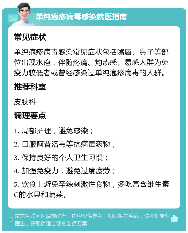 单纯疱疹病毒感染就医指南 常见症状 单纯疱疹病毒感染常见症状包括嘴唇、鼻子等部位出现水疱，伴随疼痛、灼热感。易感人群为免疫力较低者或曾经感染过单纯疱疹病毒的人群。 推荐科室 皮肤科 调理要点 1. 局部护理，避免感染； 2. 口服阿昔洛韦等抗病毒药物； 3. 保持良好的个人卫生习惯； 4. 加强免疫力，避免过度疲劳； 5. 饮食上避免辛辣刺激性食物，多吃富含维生素C的水果和蔬菜。