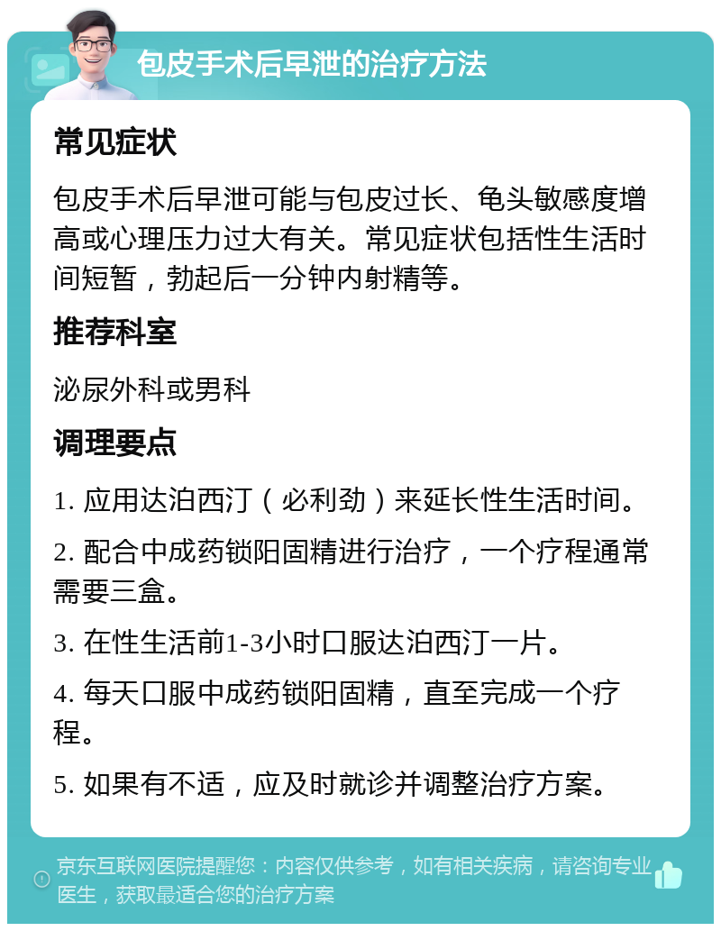 包皮手术后早泄的治疗方法 常见症状 包皮手术后早泄可能与包皮过长、龟头敏感度增高或心理压力过大有关。常见症状包括性生活时间短暂，勃起后一分钟内射精等。 推荐科室 泌尿外科或男科 调理要点 1. 应用达泊西汀（必利劲）来延长性生活时间。 2. 配合中成药锁阳固精进行治疗，一个疗程通常需要三盒。 3. 在性生活前1-3小时口服达泊西汀一片。 4. 每天口服中成药锁阳固精，直至完成一个疗程。 5. 如果有不适，应及时就诊并调整治疗方案。